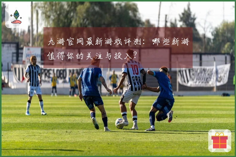 九游官网最新游戏评测：哪些新游值得你的关注与投入？