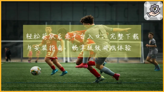 轻松获取乐鱼平台入口：完整下载与安装指南，畅享极致游戏体验