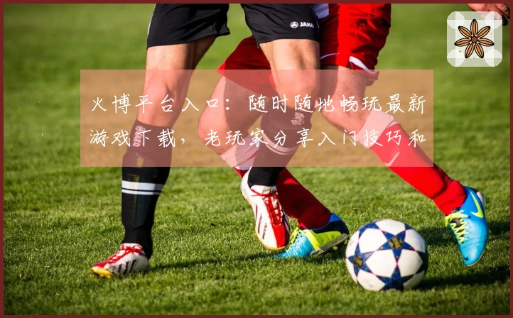 火博平台入口：随时随地畅玩最新游戏下载，老玩家分享入门技巧和资源获取窍门