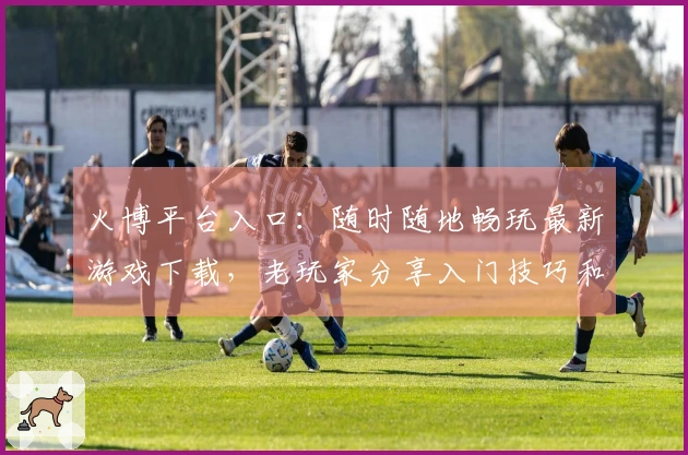 火博平台入口：随时随地畅玩最新游戏下载，老玩家分享入门技巧和资源获取窍门