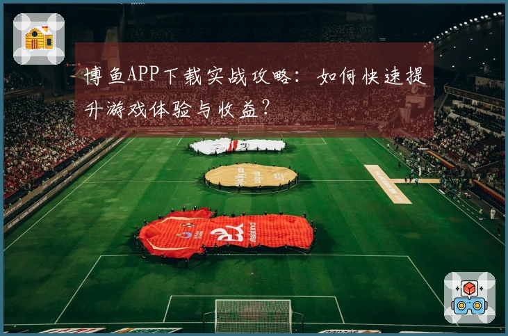 博鱼APP下载实战攻略：如何快速提升游戏体验与收益？