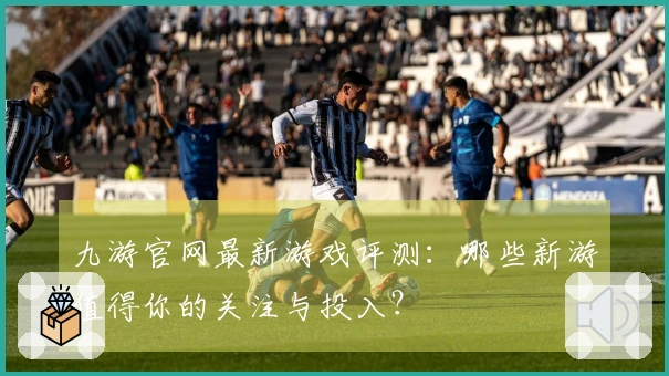 九游官网最新游戏评测：哪些新游值得你的关注与投入？